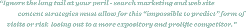 Ignore the long tail at your peril - search marketing and web site content strategies must allow for this “impossible to predict” form of visits or risk losing out on a more expository and prolific competitor.